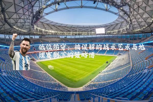 低位防守:被误解的战术艺术与地理赛制下的策略博弈