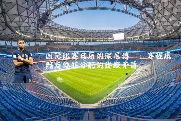 国际比赛日历的深层博弈:赛程压缩与体能分配的终极矛盾